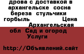 дрова с доставкой в архангельске  сосна ,береза, стульчики,  горбыль ,  47-53-26 › Цена ­ 7 500 - Архангельская обл. Сад и огород » Услуги   